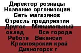 Директор розницы › Название организации ­ Сеть магазинов › Отрасль предприятия ­ Другое › Минимальный оклад ­ 1 - Все города Работа » Вакансии   . Красноярский край,Дивногорск г.